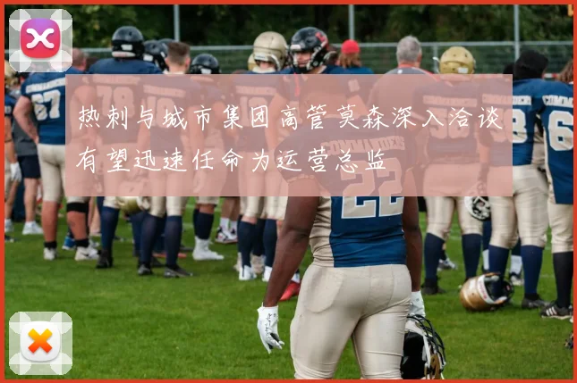热刺与城市集团高管莫森深入洽谈有望迅速任命为运营总监