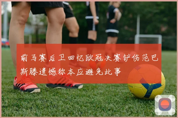 前马赛后卫回忆欧冠决赛铲伤范巴斯滕遗憾称本应避免此事