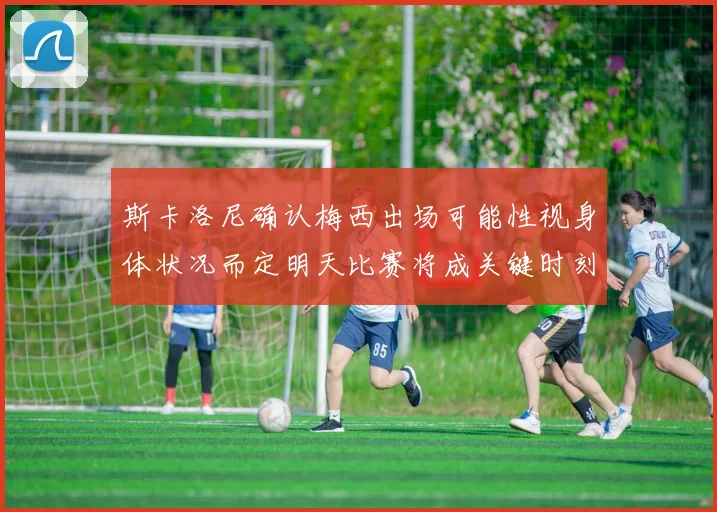 斯卡洛尼确认梅西出场可能性视身体状况而定明天比赛将成关键时刻