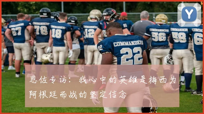 恩佐专访：我心中的英雄是梅西为阿根廷而战的坚定信念