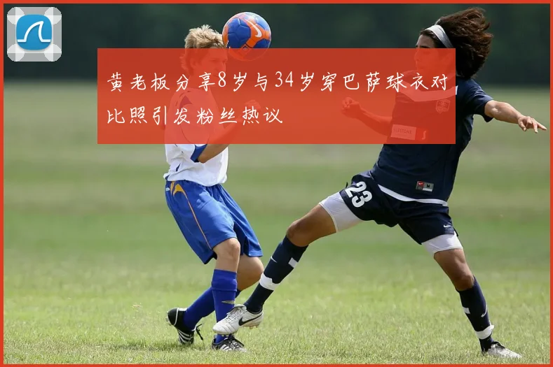 黄老板分享8岁与34岁穿巴萨球衣对比照引发粉丝热议