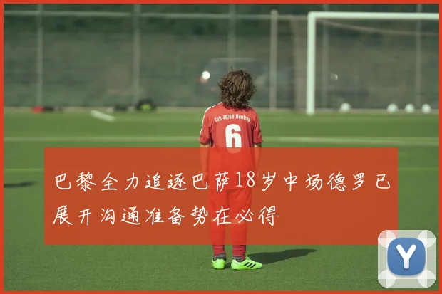 巴黎全力追逐巴萨18岁中场德罗已展开沟通准备势在必得