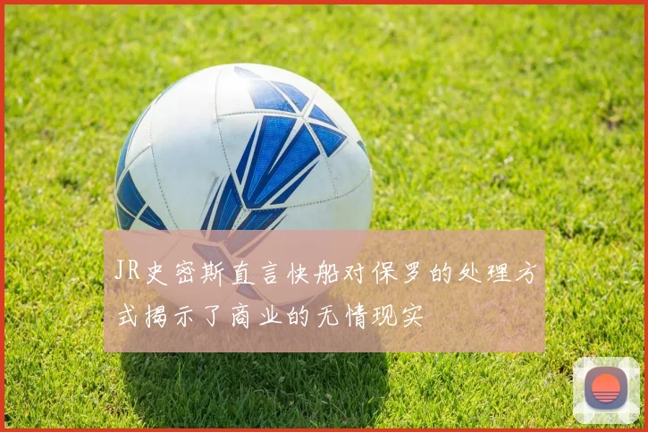 JR史密斯直言快船对保罗的处理方式揭示了商业的无情现实