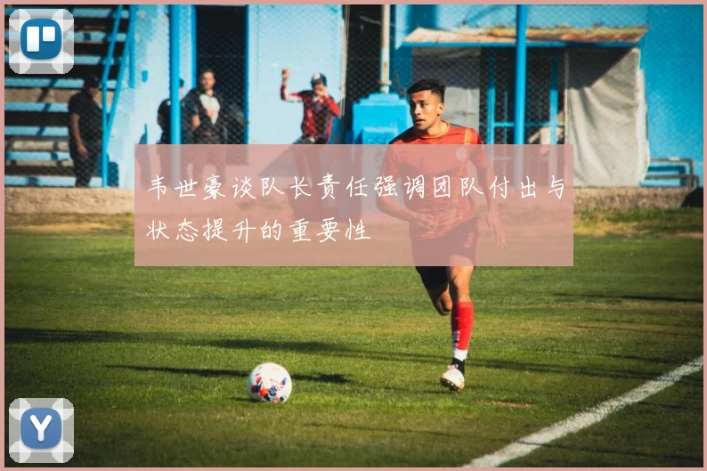 韦世豪谈队长责任强调团队付出与状态提升的重要性