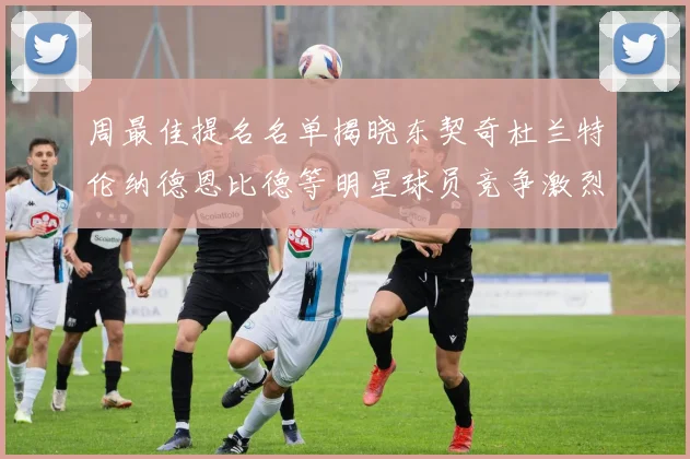 周最佳提名名单揭晓东契奇杜兰特伦纳德恩比德等明星球员竞争激烈