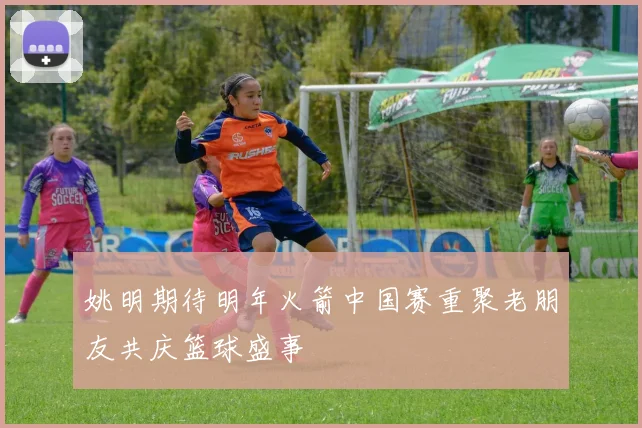 姚明期待明年火箭中国赛重聚老朋友共庆篮球盛事