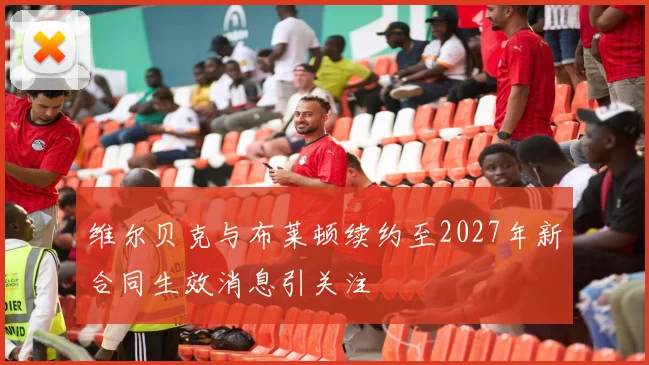 维尔贝克与布莱顿续约至2027年新合同生效消息引关注