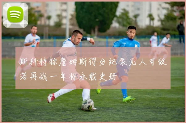 斯科特称詹姆斯得分纪录无人可敌若再战一年将永载史册