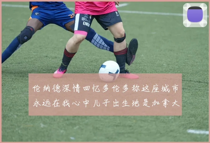 伦纳德深情回忆多伦多称这座城市永远在我心中儿子出生地是加拿大