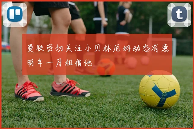 曼联密切关注小贝林厄姆动态有意明年一月租借他