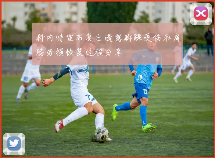 科内特宣布复出透露脚踝受伤和肩膀劳损恢复过程分享