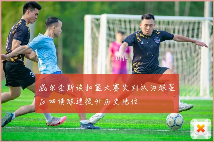 威尔金斯谈扣篮大赛失利认为球星应回馈球迷提升历史地位
