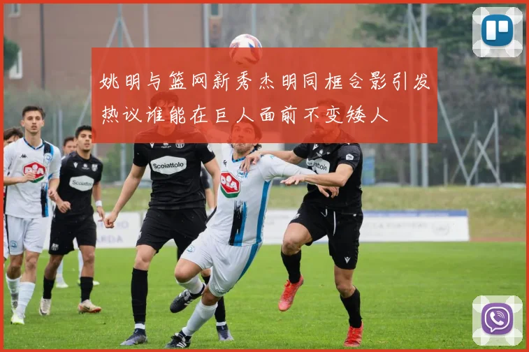 姚明与篮网新秀杰明同框合影引发热议谁能在巨人面前不变矮人