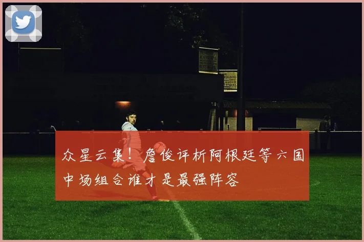 众星云集！詹俊评析阿根廷等六国中场组合谁才是最强阵容