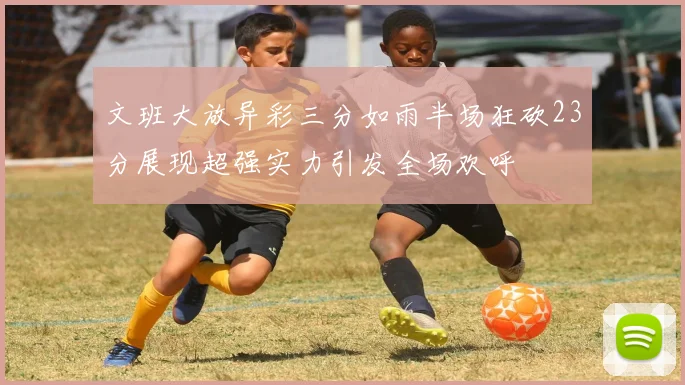 文班大放异彩三分如雨半场狂砍23分展现超强实力引发全场欢呼