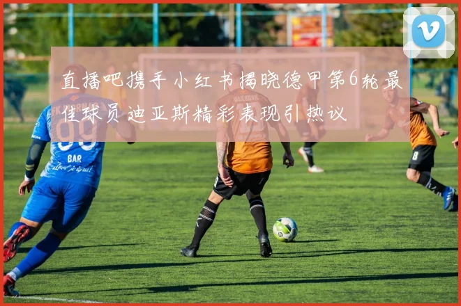 直播吧携手小红书揭晓德甲第6轮最佳球员迪亚斯精彩表现引热议