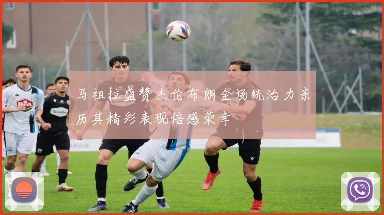 马祖拉盛赞杰伦布朗全场统治力亲历其精彩表现倍感荣幸