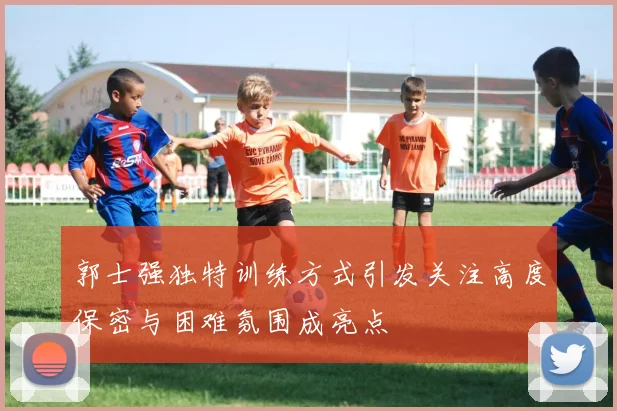 郭士强独特训练方式引发关注高度保密与困难氛围成亮点