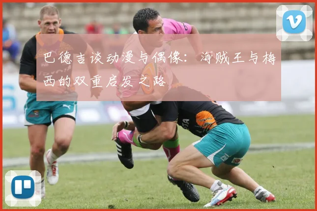 巴德吉谈动漫与偶像：海贼王与梅西的双重启发之路