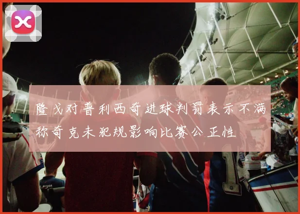 隆戈对普利西奇进球判罚表示不满称奇克未犯规影响比赛公正性