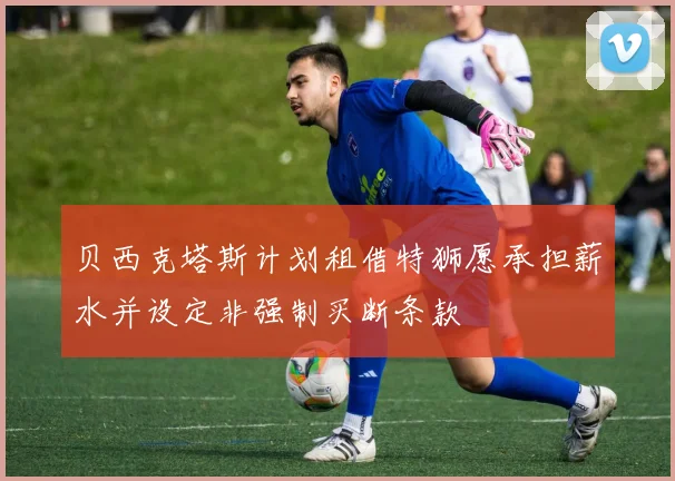 贝西克塔斯计划租借特狮愿承担薪水并设定非强制买断条款