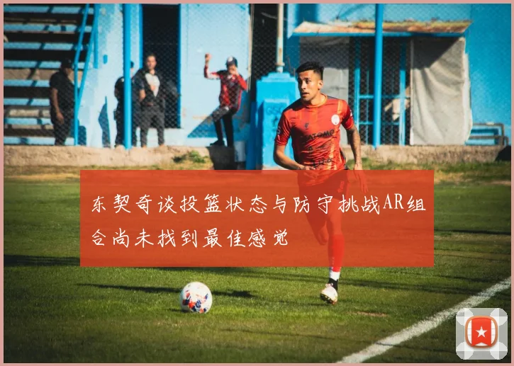 东契奇谈投篮状态与防守挑战AR组合尚未找到最佳感觉