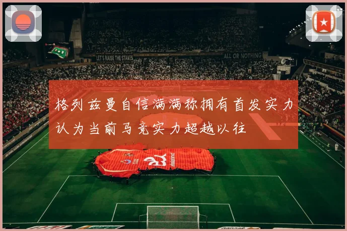 格列兹曼自信满满称拥有首发实力认为当前马竞实力超越以往