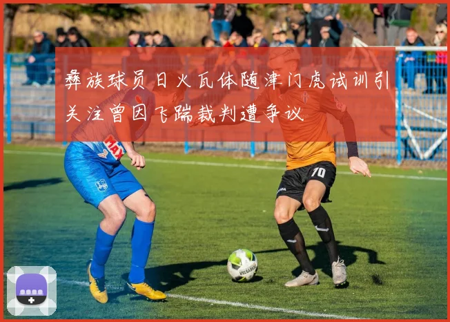 彝族球员日火瓦体随津门虎试训引关注曾因飞踹裁判遭争议