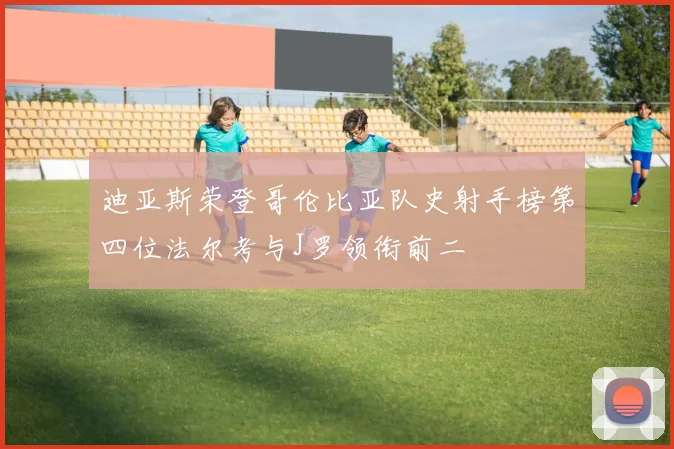 迪亚斯荣登哥伦比亚队史射手榜第四位法尔考与J罗领衔前二